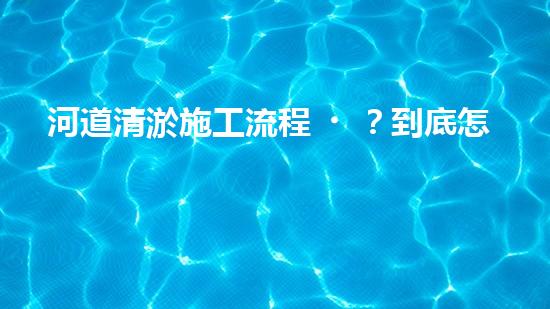 河道清淤施工流程？到底怎么搞才干凈！